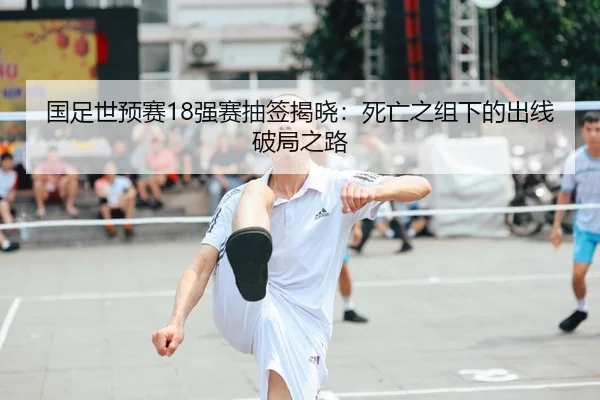 国足世预赛18强赛抽签揭晓：死亡之组下的出线破局之路