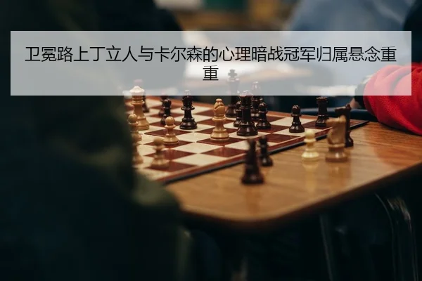 卫冕路上丁立人与卡尔森的心理暗战冠军归属悬念重重