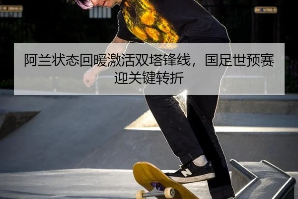 阿兰状态回暖激活双塔锋线，国足世预赛迎关键转折