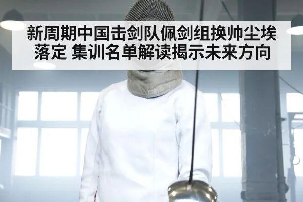 新周期中国击剑队佩剑组换帅尘埃落定 集训名单解读揭示未来方向