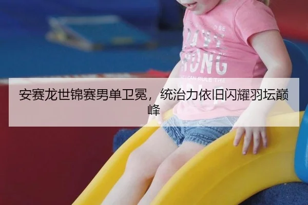安赛龙世锦赛男单卫冕，统治力依旧闪耀羽坛巅峰