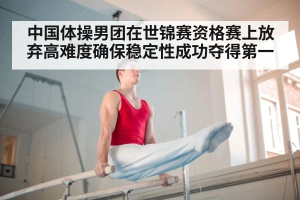 中国体操男团在世锦赛资格赛上放弃高难度确保稳定性成功夺得第一